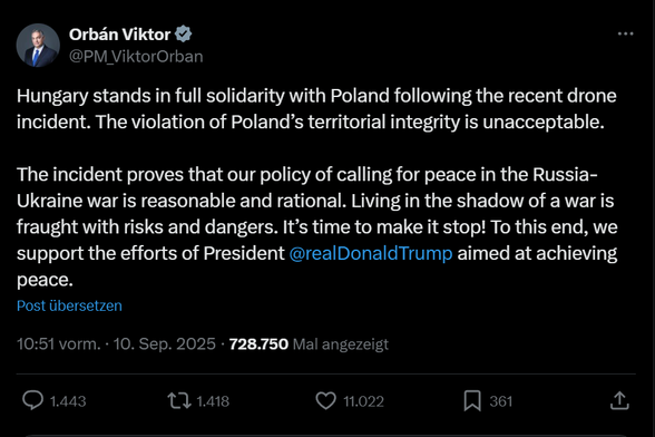 Orbán Viktor
@PM_ViktorOrban
Hungary stands in full solidarity with Poland following the recent drone incident. The violation of Poland's territorial integrity is unacceptable.
The incident proves that our policy of calling for peace in the Russia-Ukraine war is reasonable and rational. Living in the shadow of a war is fraught with risks and dangers. It's time to make it stop! To this end, we support the efforts of President @realDonaldTrump aimed at achieving peace.
Post übersetzen
10:51 vorm.…