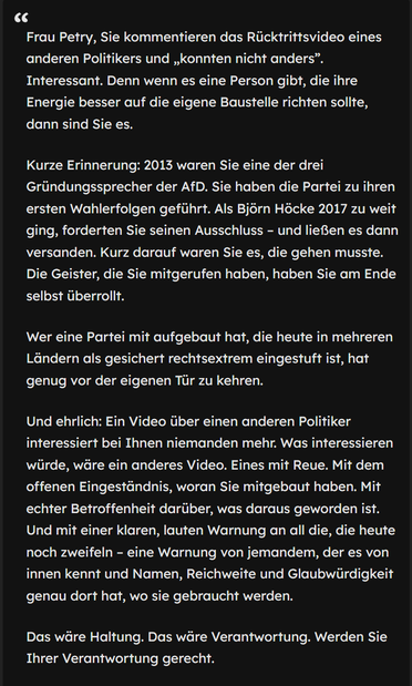 Frau Petry, Sie kommentieren das Rücktrittsvideo eines anderen Politikers und „konnten nicht anders”. Interessant. Denn wenn es eine Person gibt, die ihre Energie besser auf die eigene Baustelle richten sollte, dann sind Sie es.
Kurze Erinnerung: 2013 waren Sie eine der drei Gründungssprecher der AfD. Sie haben die Partei zu ihren ersten Wahlerfolgen geführt. Als Björn Höcke 2017 zu weit ging, forderten Sie seinen Ausschluss – und ließen es dann versanden. Kurz darauf waren Sie es, die gehen m…