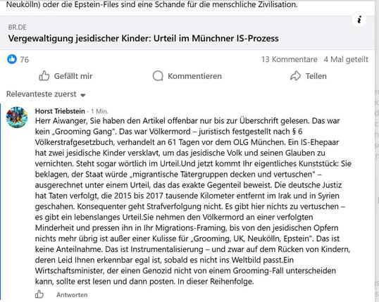 Neukdlin) oder die Epstein-Files sind eine Schande fur die menschliche Zivilisation.
i

BR.DE

Vergewaltigung jesidischer Kinder: Urteil im Munchner IS-Prozess

O76 13 Kommentare 4 Mal geteilt

dy Gefallt mir Q Kommentieren 2 Teilen

Relevanteste zuerst «
Horst Triebstein - 1 Min
Herr Aiwanger, Sie haben den Artikel offenbar nur bis zur Uberschrift gelesen. Das war
kein ,Grooming Gang". Das war Vélkermord — juristisch festgestellt nach § 6
Vélkerstrafgesetzbuch, verhandelt an 61 Tagen vor dem O…