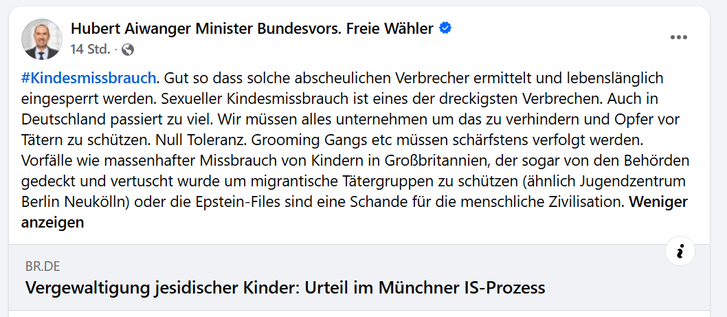 Hubert Aiwanger Minister Bundesvors. Freie Wahler & I.
3 14std. - Q
#Kindesmissbrauch. Gut so dass solche abscheulichen Verbrecher ermittelt und lebenslénglich
eingesperrt werden. Sexueller Kindesmissbrauch ist eines der dreckigsten Verbrechen. Auch in
Deutschland passiert zu viel. Wir miissen alles unternehmen um das zu verhindern und Opfer vor
Tatern zu schiitzen. Null Toleranz. Grooming Gangs etc missen schérfstens verfolgt werden.
Vorfélle wie massenhafter Missbrauch von Kindern in GroBbrit…