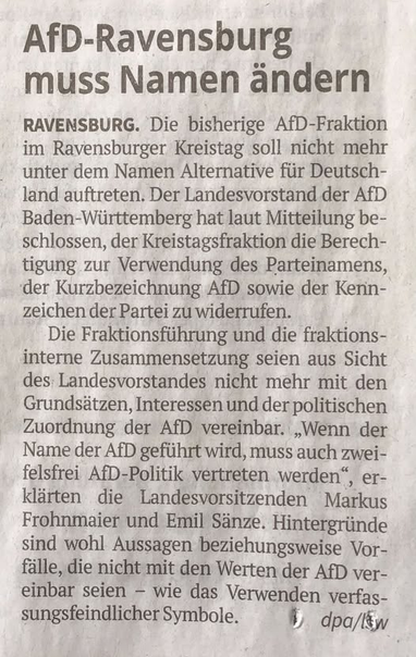 AfD-Ravensburg
muss Namen dndern
RAVENSBURG. Die bisherige AfD-Fraktion
im Ravensburger Kreistag soll nicht mehr
unter dem Namen Alternative fiir Deutsch-
land auftreten. Der Landesvorstand der AfD
Baden-Wiirttemberg hat laut Mitteilung be-
schlossen, der Kreistagsfraktion die Berech-
tigung zur Verwendung des Parteinamens,
‘der Kurzbezeichnung AfD sowie der Kenn-
zeichen der Partei zu widerrufen.

Die Fraktionsfiihrung und die fraktions-
interne Zusammensetzung seien aus Sicht
des: Landesvorst…