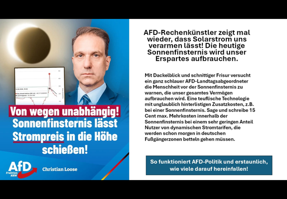 (Pr AFD-Rechenkiinstler zeigt mal
\ wieder, dass Solarstrom uns
: verarmen lasst! Die heutige
_— Sonnenfinsternis wird unser
b 3 3 5 Erspartes aufbrauchen.
1 - _— A Mit Dackelblick und schnittiger Frisur versucht
) p>) ein ganz schlauer AFD-Landtagsabgeordneter
—— on > die Menschheit vor der Sonnenfinsternis zu
Reg bi i = warnen, die unser gesamtes Vermogen
A / " aufbrauchen wird. Eine teuflische Technologie
a. . I mt iar enc Fee rd
ei einer Sonnenfinsternis. Sage und schreibe
Von we en unabhan : ! 'E Cent max. Mehrkosten innerhalb der
Sonnenfinsternis bei einem sehr geringen Anteil
Nutzer von dynamischen Stromtarifen, die
werden schon morgen in deutschen
FuBgéangerzonen betteln gehen miissen.
So funktioniert AFD-Politik und erstaunlich,
=] : se wie viele darauf hereinfallen!
