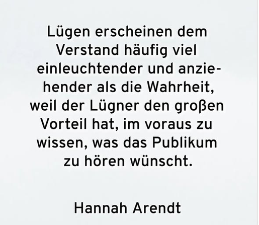 Liigen erscheinen dem
Verstand haufig viel
einleuchtender und anzie-
hender als die Wahrheit,
weil der Liigner den grofien
Vorteil hat, im voraus zu
wissen, was das Publikum
zu horen winscht.
Hannah Arendt